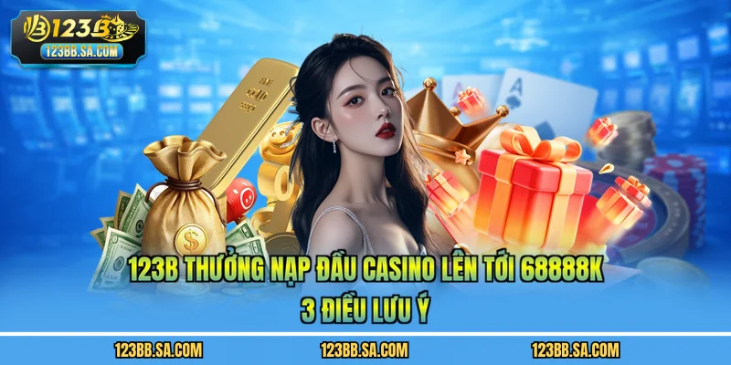 123B Thưởng Nạp Đầu Casino Lên Tới 68888K - 3 Điều Lưu Ý